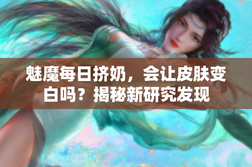 魅魔每日擠奶，會讓皮膚變白嗎？揭秘新研究發(fā)現(xiàn)