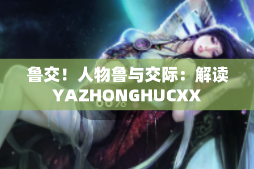 魯交！人物魯與交際：解讀YAZHONGHUCXX