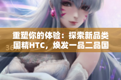 重塑你的體驗：探索新品類國精HTC，煥發(fā)一品二品國精的活力