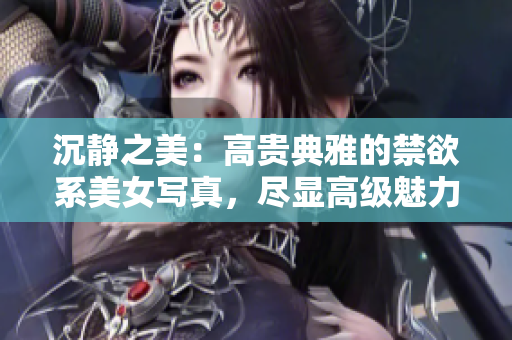 沉靜之美：高貴典雅的禁欲系美女寫真，盡顯高級魅力