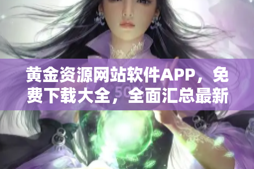 黃金資源網(wǎng)站軟件APP，免費(fèi)下載大全，全面匯總最新熱門(mén)應(yīng)用