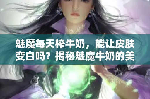 魅魔每天榨牛奶，能讓皮膚變白嗎？揭秘魅魔牛奶的美白功效