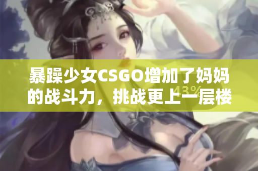 暴躁少女CSGO增加了媽媽的戰(zhàn)斗力，挑戰(zhàn)更上一層樓