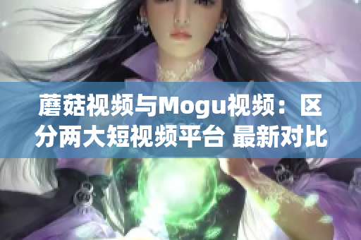 蘑菇視頻與Mogu視頻：區(qū)分兩大短視頻平臺(tái) 最新對(duì)比