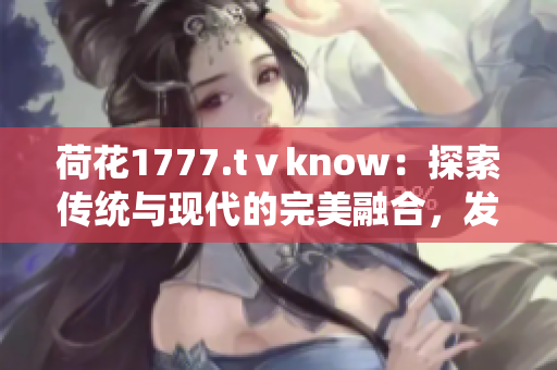 荷花1777.tⅴknow：探索傳統(tǒng)與現(xiàn)代的完美融合，發(fā)現(xiàn)身心靈的和諧之美