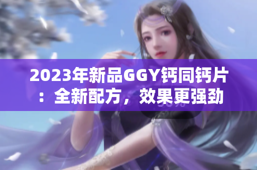 2023年新品GGY鈣同鈣片：全新配方，效果更強(qiáng)勁