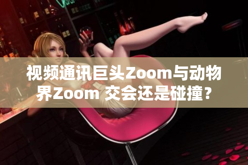 視頻通訊巨頭Zoom與動(dòng)物界Zoom 交會(huì)還是碰撞？