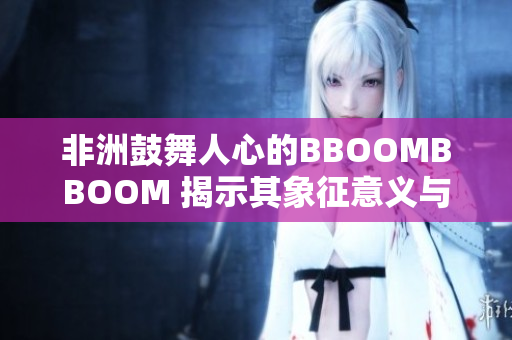 非洲鼓舞人心的BBOOMBBOOM 揭示其象征意義與文化背景