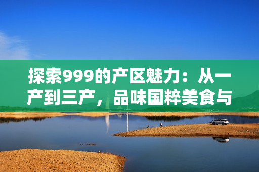 探索999的產(chǎn)區(qū)魅力：從一產(chǎn)到三產(chǎn)，品味國(guó)粹美食與文化