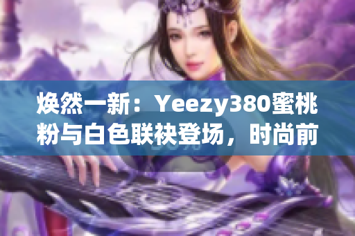 煥然一新：Yeezy380蜜桃粉與白色聯(lián)袂登場，時尚前沿再掀風(fēng)潮