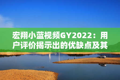 宏翔小藍(lán)視頻GY2022：用戶評價(jià)揭示出的優(yōu)缺點(diǎn)及其影響