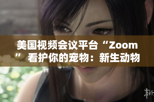 美國視頻會議平臺“Zoom” 看護(hù)你的寵物：新生動物呼喚新的社交風(fēng)潮