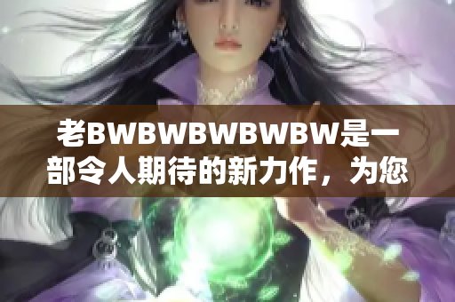 老BWBWBWBWBW是一部令人期待的新力作，為您帶來全新驚喜。