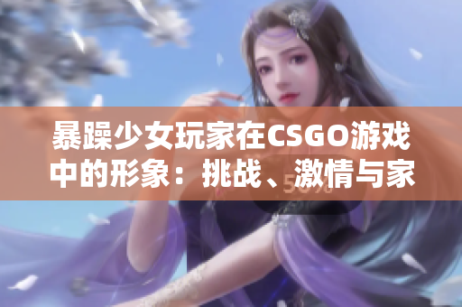 暴躁少女玩家在CSGO游戲中的形象：挑戰(zhàn)、激情與家庭教育