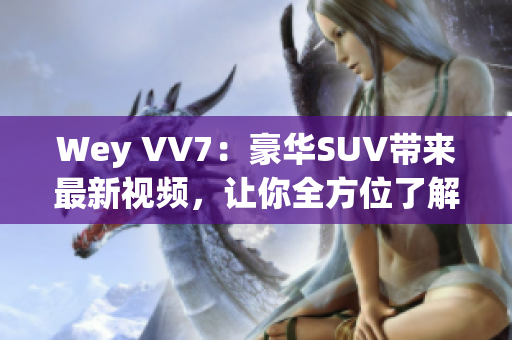 Wey VV7：豪華SUV帶來最新視頻，讓你全方位了解這款霸道座駕！