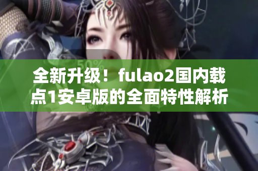 全新升級(jí)！fulao2國(guó)內(nèi)載點(diǎn)1安卓版的全面特性解析，讓你感受全新體驗(yàn)！