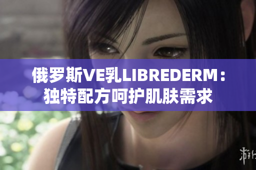 俄羅斯VE乳L(zhǎng)IBREDERM：獨(dú)特配方呵護(hù)肌膚需求