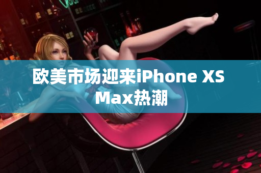 歐美市場(chǎng)迎來(lái)iPhone XS Max熱潮