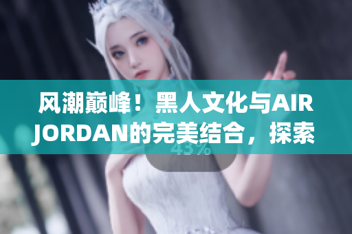 風(fēng)潮巔峰！黑人文化與AIRJORDAN的完美結(jié)合，探索潮流魅力