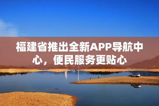 福建省推出全新APP導航中心，便民服務更貼心