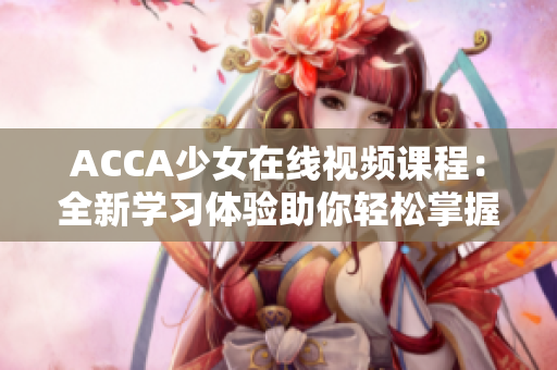 ACCA少女在線視頻課程：全新學(xué)習(xí)體驗(yàn)助你輕松掌握財(cái)會(huì)技能