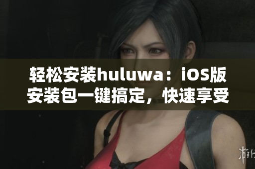 輕松安裝huluwa：iOS版安裝包一鍵搞定，快速享受精彩內(nèi)容！