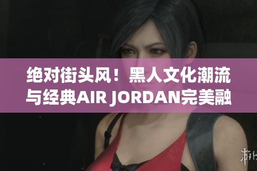 絕對街頭風！黑人文化潮流與經(jīng)典AIR JORDAN完美融合