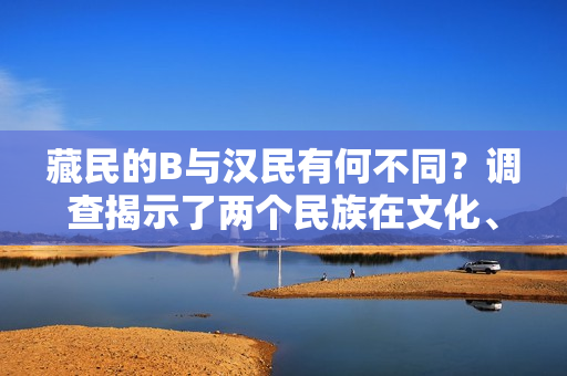 藏民的B與漢民有何不同？調(diào)查揭示了兩個(gè)民族在文化、生活和信仰方面的差異。