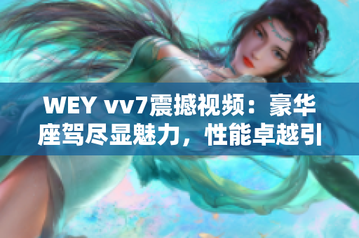 WEY vv7震撼視頻：豪華座駕盡顯魅力，性能卓越引爆車(chē)壇熱潮