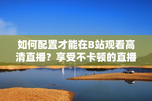 如何配置才能在B站觀看高清直播？享受不卡頓的直播體驗(yàn)需要哪些設(shè)備配置？