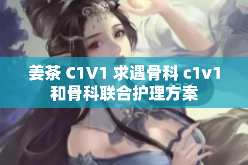 姜茶 C1V1 求遇骨科 c1v1和骨科聯(lián)合護(hù)理方案