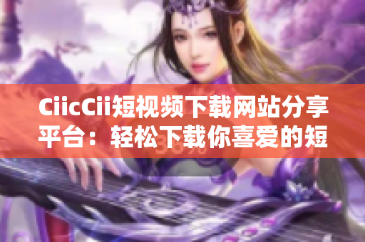 CiicCii短視頻下載網(wǎng)站分享平臺：輕松下載你喜愛的短視頻