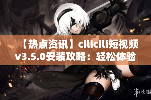 【熱點資訊】cilicili短視頻v3.5.0安裝攻略：輕松體驗最新版本的安裝步驟及注意事項