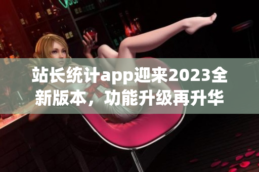 站長統(tǒng)計app迎來2023全新版本，功能升級再升華