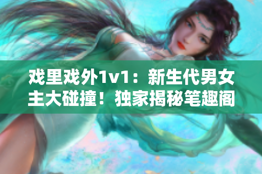 戲里戲外1v1：新生代男女主大碰撞！獨(dú)家揭秘筆趣閣最新言情小說