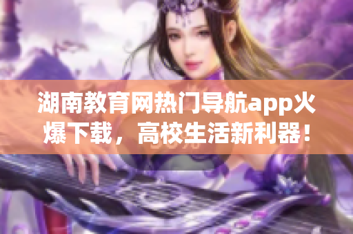 湖南教育網(wǎng)熱門導(dǎo)航app火爆下載，高校生活新利器！