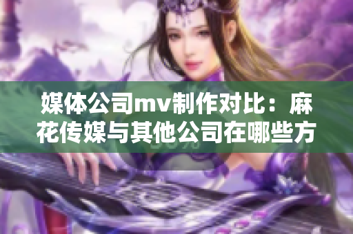 媒體公司mv制作對(duì)比：麻花傳媒與其他公司在哪些方面異同？