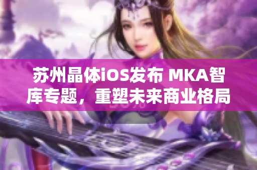 蘇州晶體iOS發(fā)布 MKA智庫專題，重塑未來商業(yè)格局