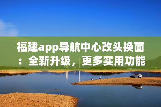 福建app導(dǎo)航中心改頭換面：全新升級，更多實用功能，為你帶來更便捷的導(dǎo)航體驗