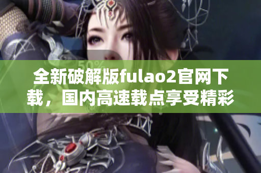 全新破解版fulao2官網(wǎng)下載，國(guó)內(nèi)高速載點(diǎn)享受精彩內(nèi)容