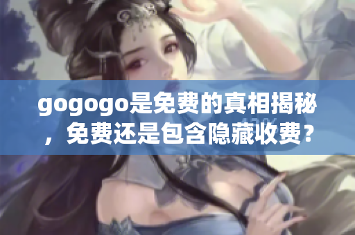 gogogo是免費(fèi)的真相揭秘，免費(fèi)還是包含隱藏收費(fèi)？