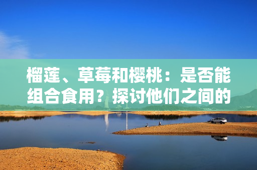 榴蓮、草莓和櫻桃：是否能組合食用？探討他們之間的潛在相容性及可能引發(fā)的效果