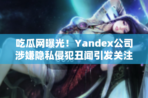 吃瓜網(wǎng)曝光！Yandex公司涉嫌隱私侵犯丑聞引發(fā)關(guān)注