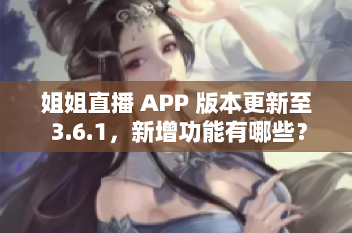 姐姐直播 APP 版本更新至 3.6.1，新增功能有哪些？