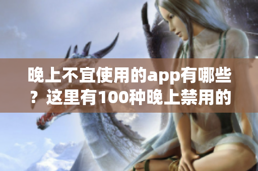 晚上不宜使用的app有哪些？這里有100種晚上禁用的app大全！