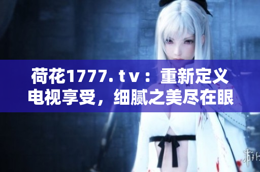 荷花1777. tⅴ：重新定義電視享受，細(xì)膩之美盡在眼前