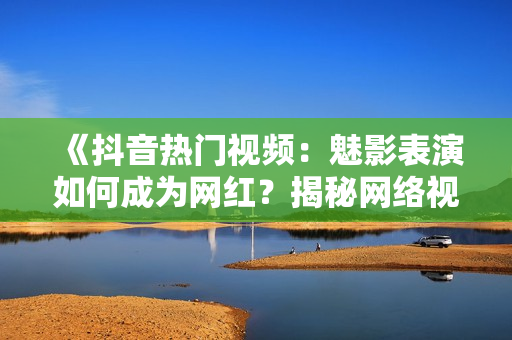 《抖音熱門(mén)視頻：魅影表演如何成為網(wǎng)紅？揭秘網(wǎng)絡(luò)視頻美學(xué)魅力》