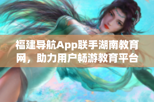 福建導航App聯手湖南教育網，助力用戶暢游教育平臺