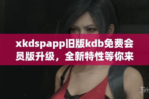 xkdspapp舊版kdb免費(fèi)會(huì)員版升級(jí)，全新特性等你來體驗(yàn)