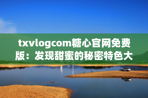 txvlogcom糖心官網(wǎng)免費(fèi)版：發(fā)現(xiàn)甜蜜的秘密特色大揭秘